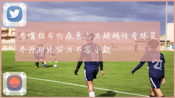 名嘴称布伦森意志力超越传奇球星乔丹科比实力不容小觑