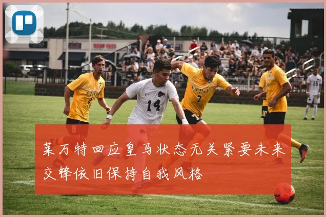 莱万特回应皇马状态无关紧要未来交锋依旧保持自我风格