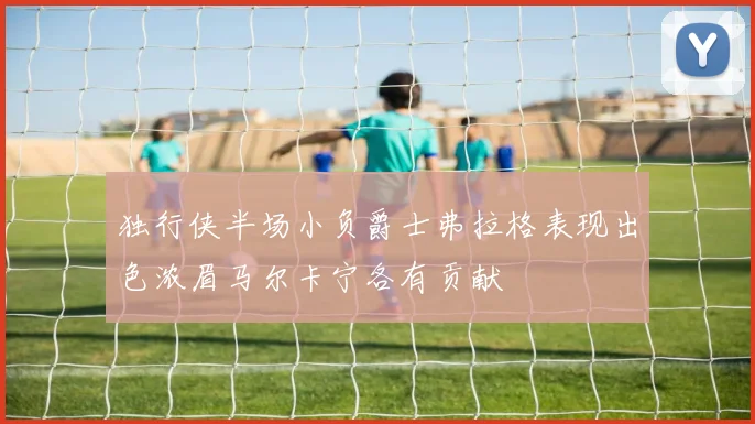 独行侠半场小负爵士弗拉格表现出色浓眉马尔卡宁各有贡献