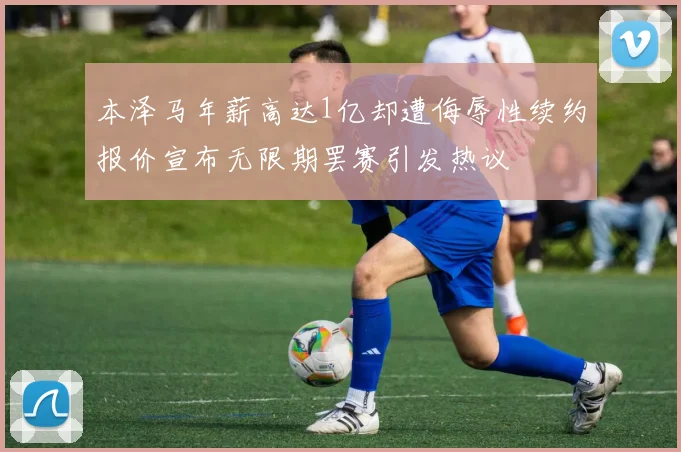 本泽马年薪高达1亿却遭侮辱性续约报价宣布无限期罢赛引发热议