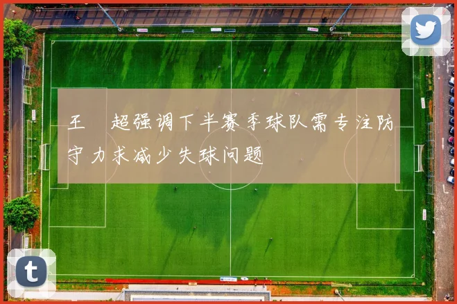 王燊超强调下半赛季球队需专注防守力求减少失球问题