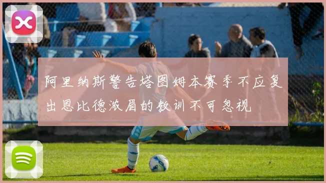 阿里纳斯警告塔图姆本赛季不应复出恩比德浓眉的教训不可忽视