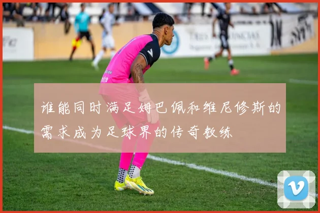 谁能同时满足姆巴佩和维尼修斯的需求成为足球界的传奇教练