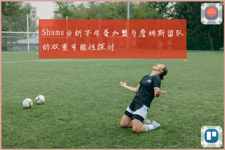 Shams分析字母哥加盟与詹姆斯留队的双重可能性探讨