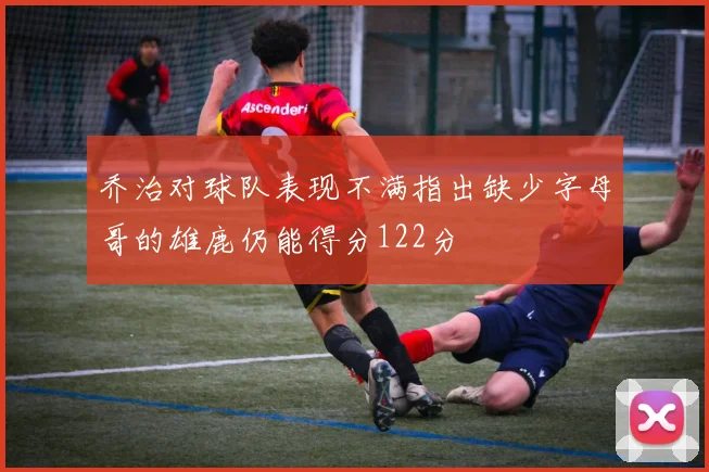 乔治对球队表现不满指出缺少字母哥的雄鹿仍能得分122分
