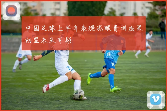 中国足球上半年表现亮眼青训成果初显未来可期