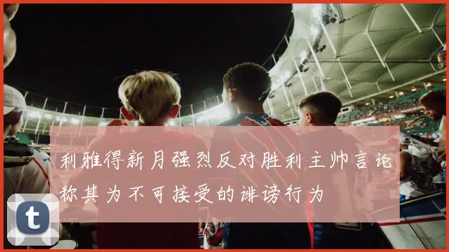 利雅得新月强烈反对胜利主帅言论称其为不可接受的诽谤行为