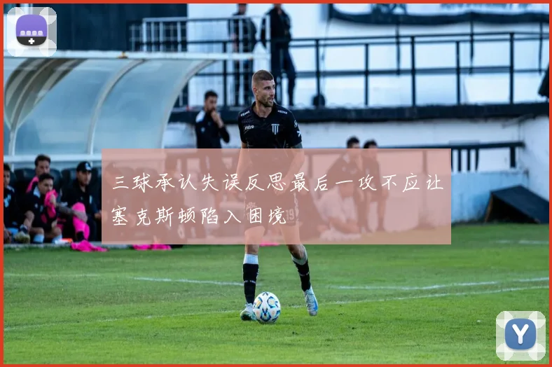 三球承认失误反思最后一攻不应让塞克斯顿陷入困境