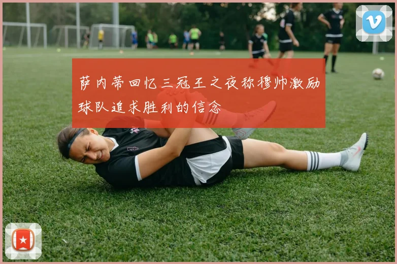 萨内蒂回忆三冠王之夜称穆帅激励球队追求胜利的信念