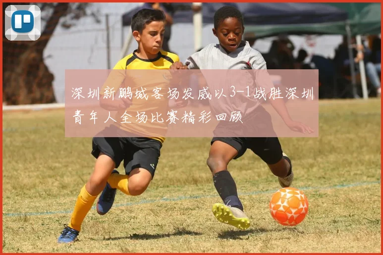 深圳新鹏城客场发威以3-1战胜深圳青年人全场比赛精彩回顾