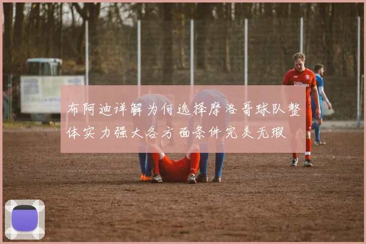 布阿迪详解为何选择摩洛哥球队整体实力强大各方面条件完美无瑕