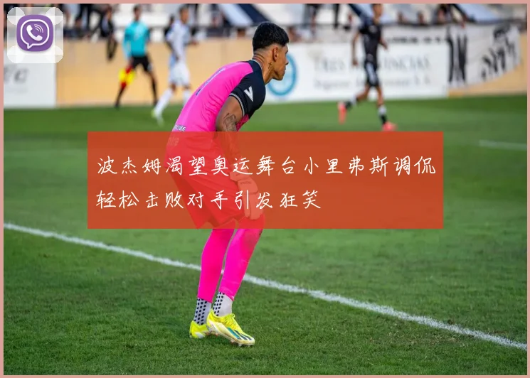 波杰姆渴望奥运舞台小里弗斯调侃轻松击败对手引发狂笑