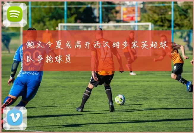 鲍文今夏或离开西汉姆多家英超球队争抢球员